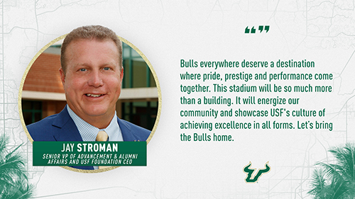 "Bulls everywhere deserve a destination where pride, prestige and performance come together. This stadium will be so much more than a building. It will energize our community and showcase ֱ's culture of achieving excellence in all forms. Let's bring the Bulls home." Jay Stroman, Senior VP of Advancement and Alumni Affairs and ֱ Foundation CEO.