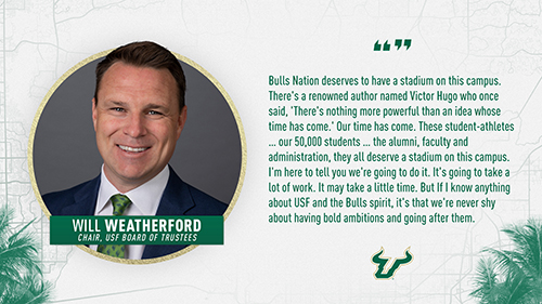 "Bulls Nation deserves to have a stadium on this campus. There's a renowned author named Victor Hugo who once said, 'There's nothing more powerful than an idea whose time has come.' Our time has come. These student-athletes...our 50,000 students...the alumni, faculty and administration, they all deserve a stadium on this campus. I'm here to tell you we're going to do it. It's going to take a lot of work. It may take a little time. But if I know anything about ֱ and the Bulls spirit, it's that we're never shy about having bold ambitions and going after them." Will Weatherford, Chair of ֱ Board of Trustees